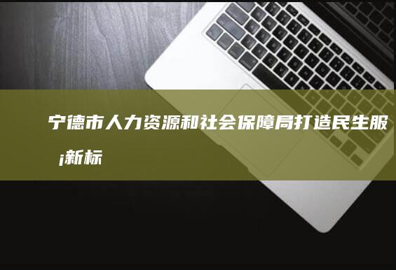 宁德市人力资源和社会保障局：打造民生服务新标杆